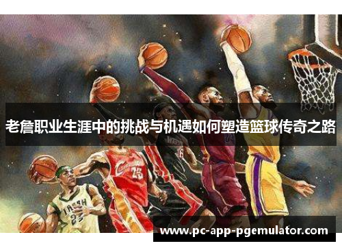 老詹职业生涯中的挑战与机遇如何塑造篮球传奇之路 老詹职业生涯中的挑战与机遇如何塑造篮球传奇之路