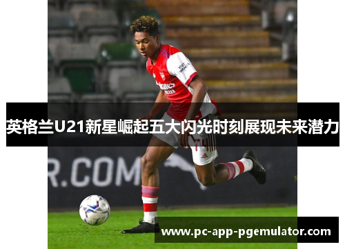 英格兰U21新星崛起五大闪光时刻展现未来潜力 英格兰U21新星崛起五大闪光时刻展现未来潜力