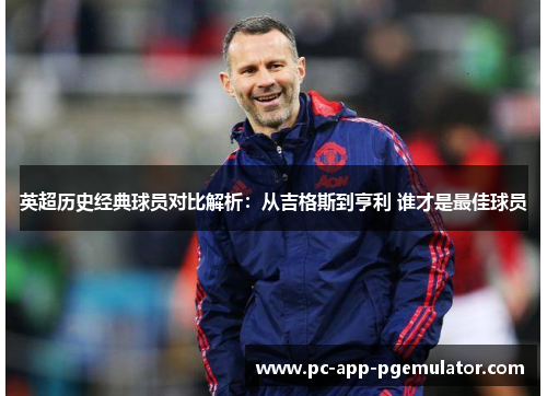 英超历史经典球员对比解析:从吉格斯到亨利 谁才是最佳球员 英超历史经典球员对比解析:从吉格斯到亨利 谁才是最佳球员