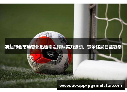 英超转会市场变化迅速引发球队实力波动,竞争格局日益复杂 英超转会市场变化迅速引发球队实力波动,竞争格局日益复杂