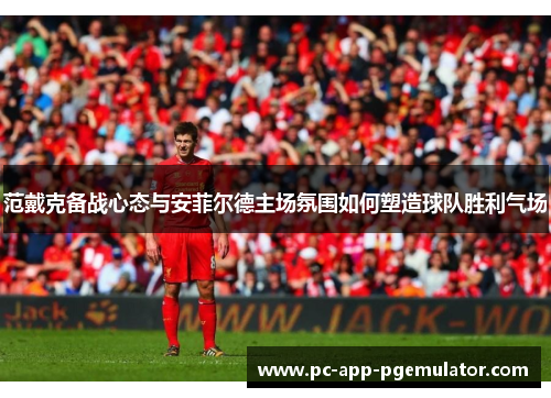 范戴克备战心态与安菲尔德主场氛围如何塑造球队胜利气场 范戴克备战心态与安菲尔德主场氛围如何塑造球队胜利气场
