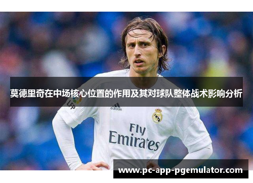 莫德里奇在中场核心位置的作用及其对球队整体战术影响分析 莫德里奇在中场核心位置的作用及其对球队整体战术影响分析