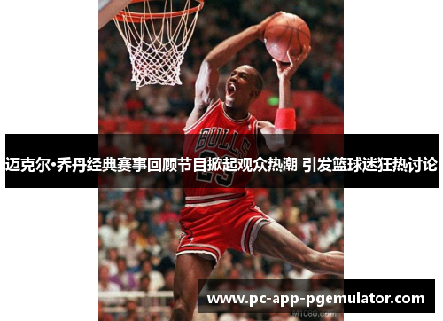 迈克尔·乔丹经典赛事回顾节目掀起观众热潮 引发篮球迷狂热讨论