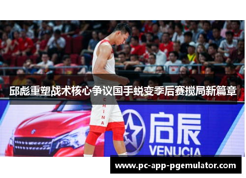 邱彪重塑战术核心争议国手蜕变季后赛搅局新篇章 邱彪重塑战术核心争议国手蜕变季后赛搅局新篇章