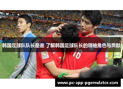 韩国足球队队长是谁 了解韩国足球队长的领袖角色与贡献 韩国足球队队长是谁 了解韩国足球队长的领袖角色与贡献