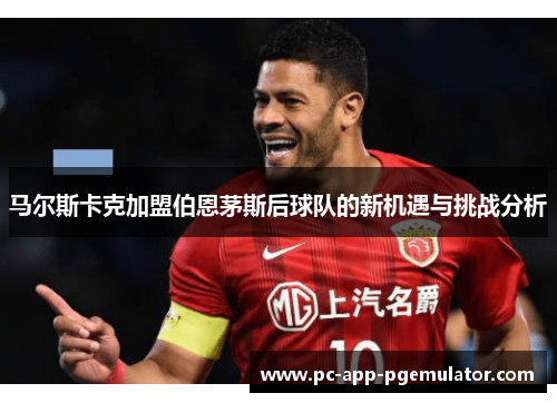 马尔斯卡克加盟伯恩茅斯后球队的新机遇与挑战分析