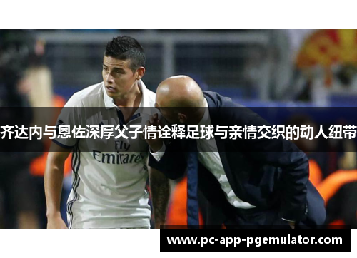 齐达内与恩佐深厚父子情诠释足球与亲情交织的动人纽带