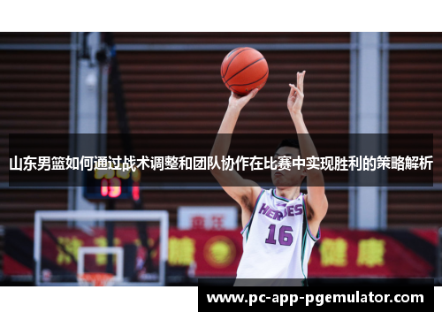 山东男篮如何通过战术调整和团队协作在比赛中实现胜利的策略解析 山东男篮如何通过战术调整和团队协作在比赛中实现胜利的策略解析