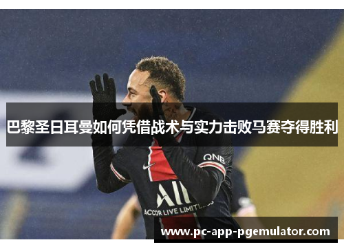 巴黎圣日耳曼如何凭借战术与实力击败马赛夺得胜利 巴黎圣日耳曼如何凭借战术与实力击败马赛夺得胜利
