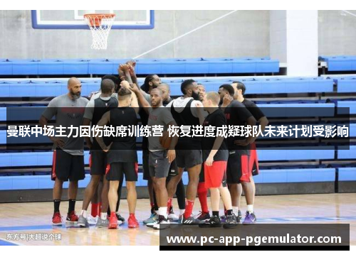 曼联中场主力因伤缺席训练营 恢复进度成疑球队未来计划受影响