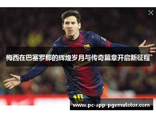 梅西在巴塞罗那的辉煌岁月与传奇篇章开启新征程