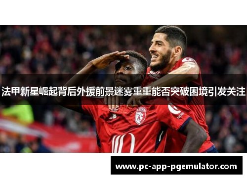 法甲新星崛起背后外援前景迷雾重重能否突破困境引发关注