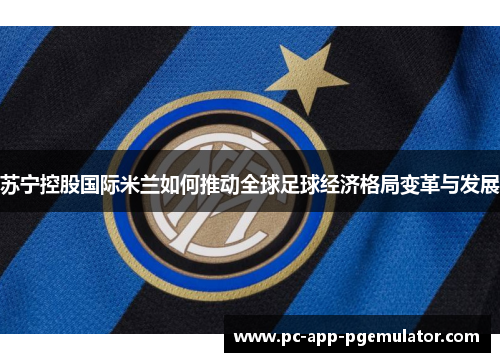 苏宁控股国际米兰如何推动全球足球经济格局变革与发展 苏宁控股国际米兰如何推动全球足球经济格局变革与发展