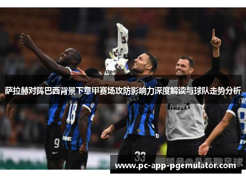 萨拉赫对阵巴西背景下意甲赛场攻防影响力深度解读与球队走势分析