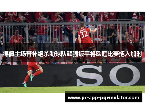 德佩主场替补绝杀助球队顽强扳平将欧冠比赛拖入加时