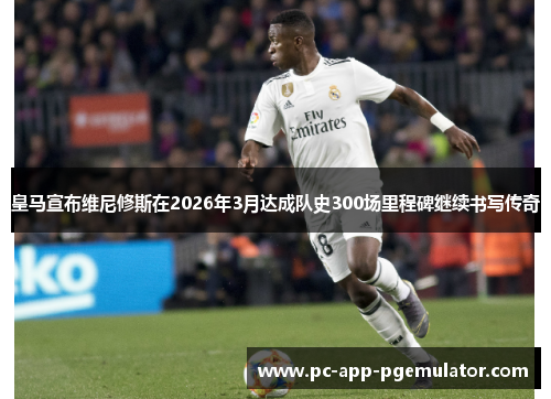 皇马宣布维尼修斯在2026年3月达成队史300场里程碑继续书写传奇 皇马宣布维尼修斯在2026年3月达成队史300场里程碑继续书写传奇