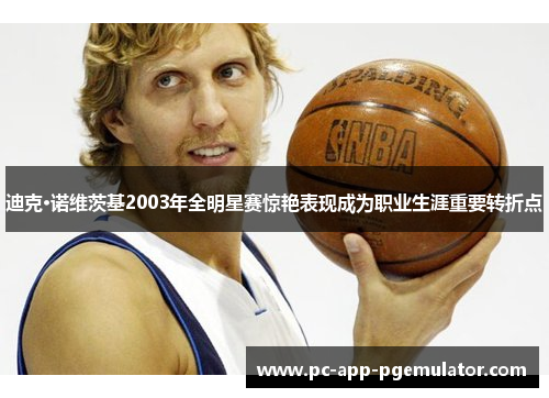 迪克·诺维茨基2003年全明星赛惊艳表现成为职业生涯重要转折点 迪克·诺维茨基2003年全明星赛惊艳表现成为职业生涯重要转折点